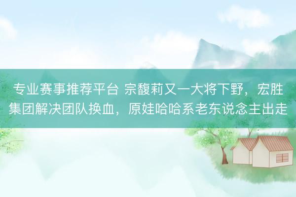专业赛事推荐平台 宗馥莉又一大将下野，宏胜集团解决团队换血，原娃哈哈系老东说念主出走