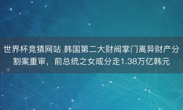 世界杯竞猜网站 韩国第二大财阀掌门离异财产分割案重审，前总统之女或分走1.38万亿韩元