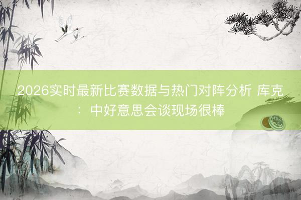 2026实时最新比赛数据与热门对阵分析 库克：中好意思会谈现场很棒