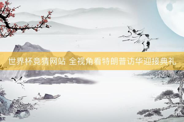 世界杯竞猜网站 全视角看特朗普访华迎接典礼