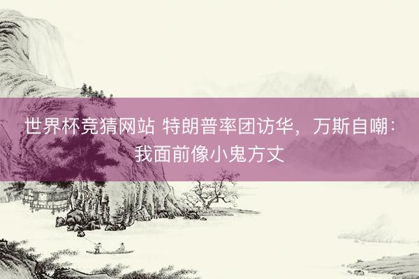 世界杯竞猜网站 特朗普率团访华，万斯自嘲：我面前像小鬼方丈