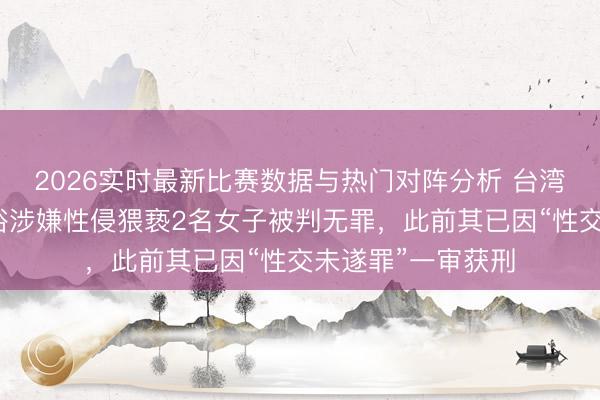 2026实时最新比赛数据与热门对阵分析 台湾男艺东谈主陈宣裕涉嫌性侵猥亵2名女子被判无罪，此前其已因“性交未遂罪”一审获刑