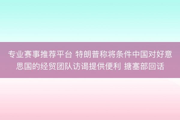 专业赛事推荐平台 特朗普称将条件中国对好意思国的经贸团队访谒提供便利 搪塞部回话