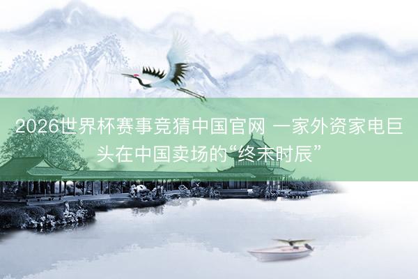 2026世界杯赛事竞猜中国官网 一家外资家电巨头在中国卖场的“终末时辰”