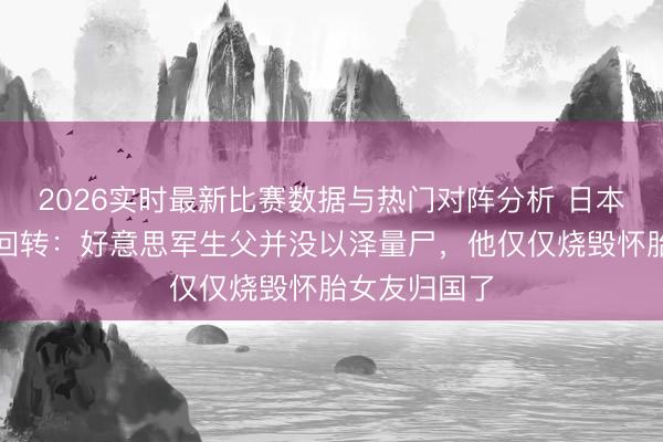 2026实时最新比赛数据与热门对阵分析 日本男星身世大回转：好意思军生父并没以泽量尸，他仅仅烧毁怀胎女友归国了
