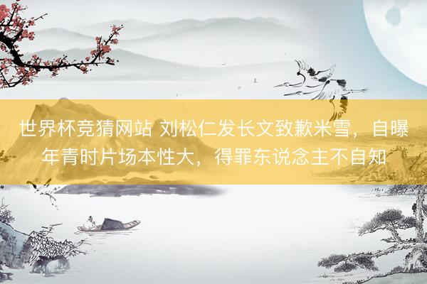 世界杯竞猜网站 刘松仁发长文致歉米雪，自曝年青时片场本性大，得罪东说念主不自知