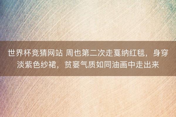 世界杯竞猜网站 周也第二次走戛纳红毯，身穿淡紫色纱裙，贫窭气质如同油画中走出来