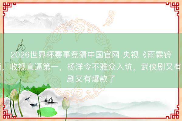 2026世界杯赛事竞猜中国官网 央视《雨霖铃》首播，收视直逼第一，杨洋令不雅众入坑，武侠剧又有爆款了