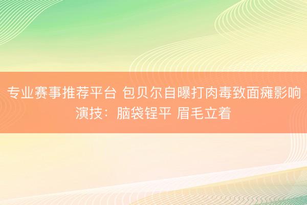 专业赛事推荐平台 包贝尔自曝打肉毒致面瘫影响演技：脑袋锃平 眉毛立着