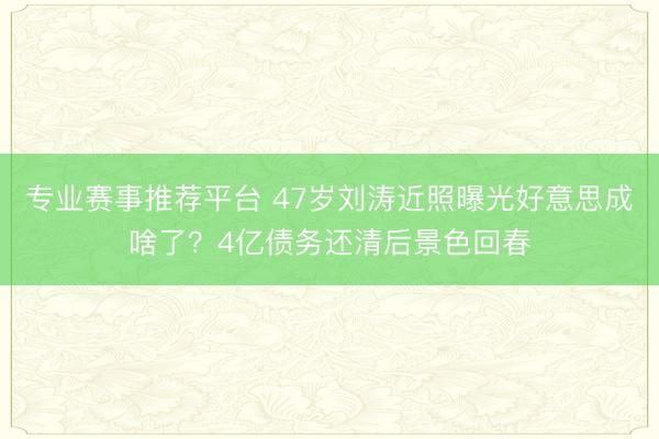 专业赛事推荐平台 47岁刘涛近照曝光好意思成啥了？4亿债务还清后景色回春