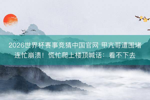 2026世界杯赛事竞猜中国官网 甲亢哥遭围堵连忙崩溃！慌忙爬上楼顶喊话：看不下去