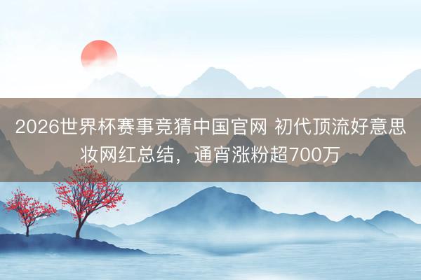 2026世界杯赛事竞猜中国官网 初代顶流好意思妆网红总结，通宵涨粉超700万