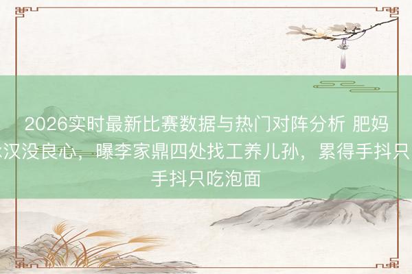 2026实时最新比赛数据与热门对阵分析 肥妈斥李泳汉没良心,曝李家鼎四处找工养儿孙,累得手抖只吃泡面