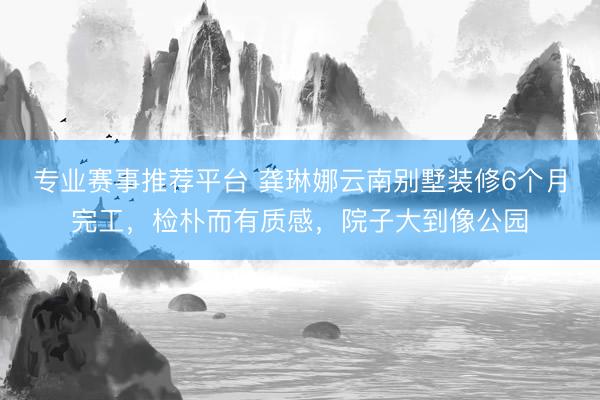 专业赛事推荐平台 龚琳娜云南别墅装修6个月完工，检朴而有质感，院子大到像公园