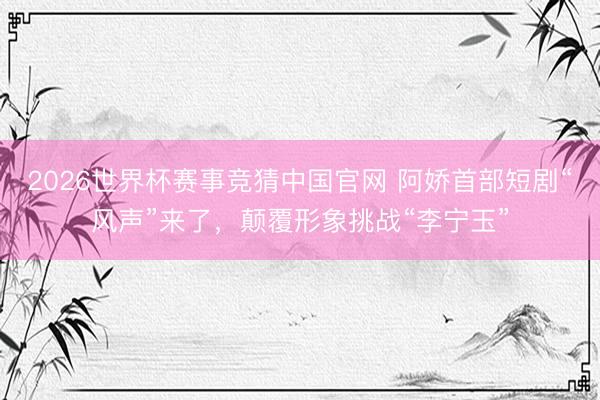 2026世界杯赛事竞猜中国官网 阿娇首部短剧“风声”来了，颠覆形象挑战“李宁玉”