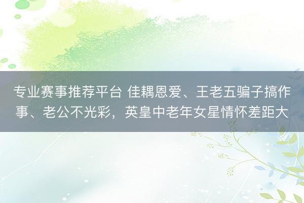 专业赛事推荐平台 佳耦恩爱、王老五骗子搞作事、老公不光彩，英皇中老年女星情怀差距大