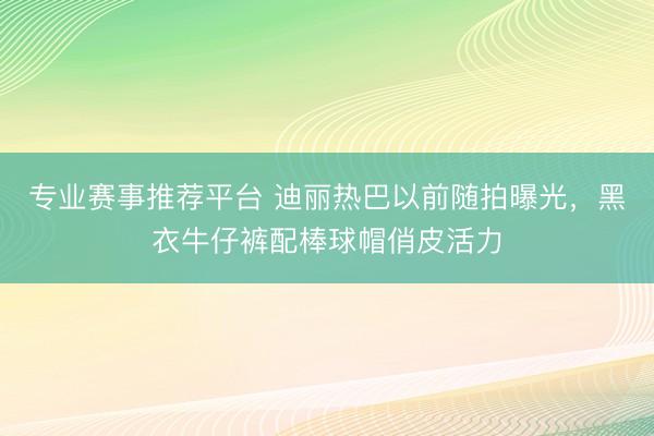 专业赛事推荐平台 迪丽热巴以前随拍曝光，黑衣牛仔裤配棒球帽俏皮活力