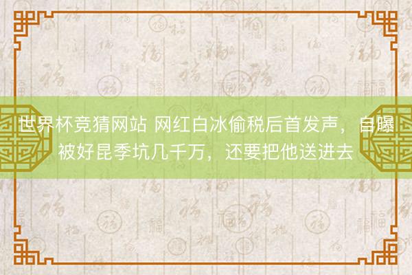世界杯竞猜网站 网红白冰偷税后首发声，自曝被好昆季坑几千万，还要把他送进去