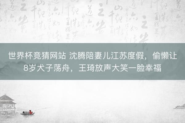 世界杯竞猜网站 沈腾陪妻儿江苏度假，偷懒让8岁犬子荡舟，王琦放声大笑一脸幸福