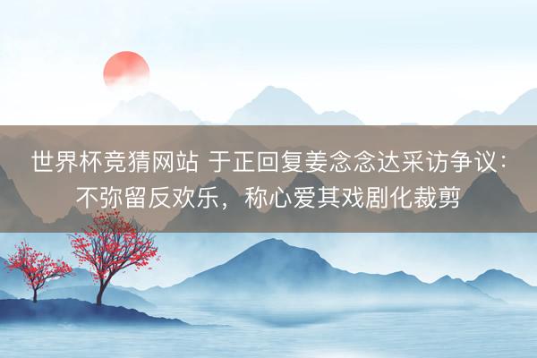 世界杯竞猜网站 于正回复姜念念达采访争议：不弥留反欢乐，称心爱其戏剧化裁剪