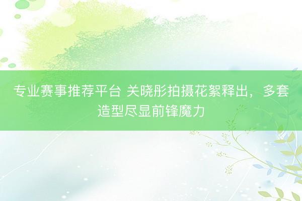 专业赛事推荐平台 关晓彤拍摄花絮释出，多套造型尽显前锋魔力