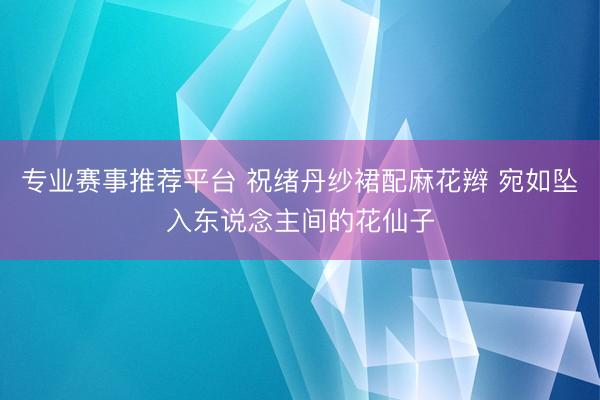 专业赛事推荐平台 祝绪丹纱裙配麻花辫 宛如坠入东说念主间的花仙子