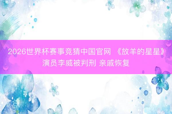2026世界杯赛事竞猜中国官网 《放羊的星星》演员李威被判刑 亲戚恢复