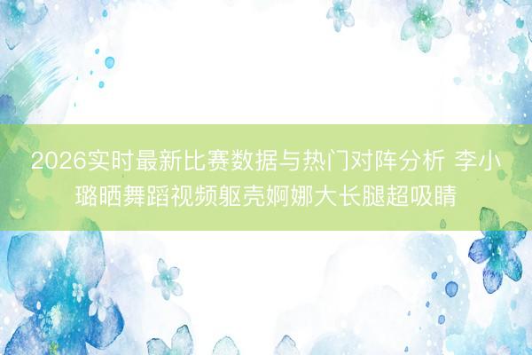 2026实时最新比赛数据与热门对阵分析 李小璐晒舞蹈视频躯壳婀娜大长腿超吸睛
