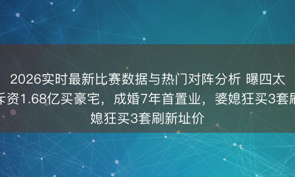 2026实时最新比赛数据与热门对阵分析 曝四太奚梦瑶斥资1.68亿买豪宅,成婚7年首置业,婆媳狂买3套刷新址价