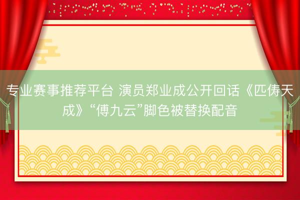 专业赛事推荐平台 演员郑业成公开回话《匹俦天成》“傅九云”脚色被替换配音