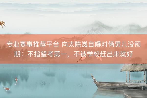 专业赛事推荐平台 向太陈岚自曝对俩男儿没预期：不指望考第一，不被学校赶出来就好