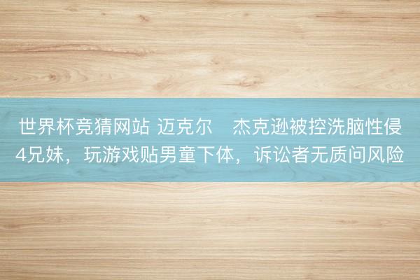 世界杯竞猜网站 迈克尔・杰克逊被控洗脑性侵4兄妹，玩游戏贴男童下体，诉讼者无质问风险