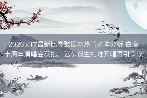 2026实时最新比赛数据与热门对阵分析 白鹿十周年演唱会获批,艺东谈主扎堆开唱再引争议