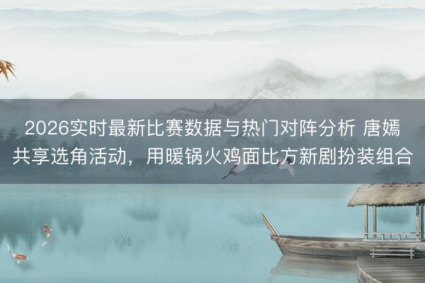 2026实时最新比赛数据与热门对阵分析 唐嫣共享选角活动，用暖锅火鸡面比方新剧扮装组合