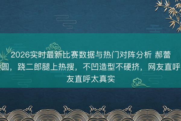2026实时最新比赛数据与热门对阵分析 郝蕾膀大腰圆,跷二郎腿上热搜,不凹造型不硬挤,网友直呼太真实