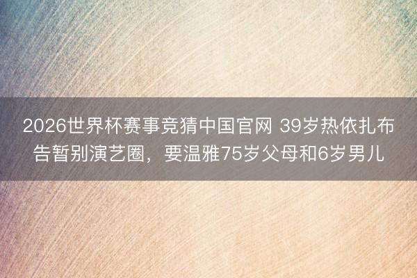 2026世界杯赛事竞猜中国官网 39岁热依扎布告暂别演艺圈，要温雅75岁父母和6岁男儿