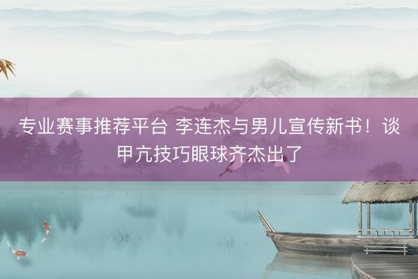 专业赛事推荐平台 李连杰与男儿宣传新书!谈甲亢技巧眼球齐杰出了