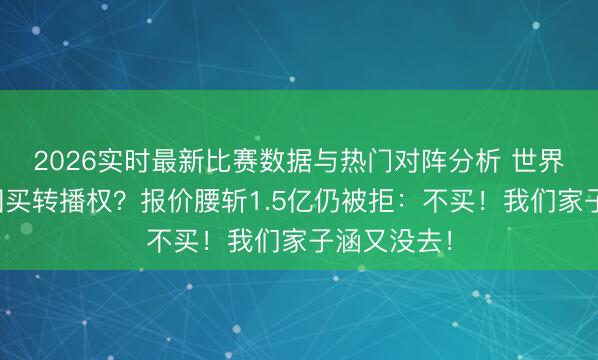 2026实时最新比赛数据与热门对阵分析 世界杯跪求中国买转播权？报价腰斩1.5亿仍被拒：不买！我们家子涵又没去！
