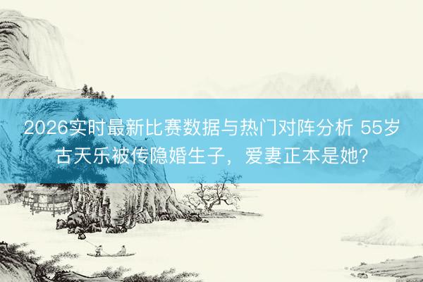 2026实时最新比赛数据与热门对阵分析 55岁古天乐被传隐婚生子，爱妻正本是她？