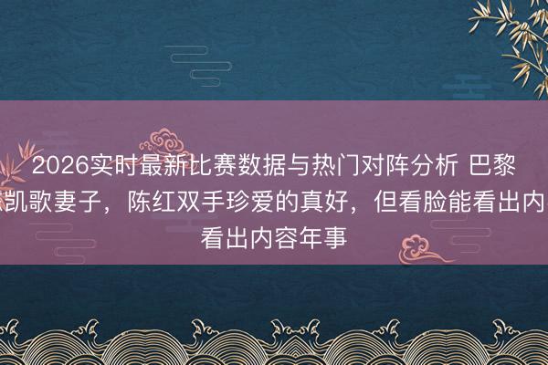 2026实时最新比赛数据与热门对阵分析 巴黎偶遇陈凯歌妻子，陈红双手珍爱的真好，但看脸能看出内容年事