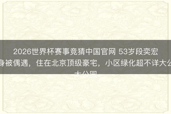 2026世界杯赛事竞猜中国官网 53岁段奕宏健身被偶遇，住在北京顶级豪宅，小区绿化超不详大公园