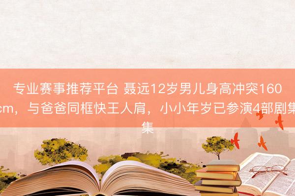 专业赛事推荐平台 聂远12岁男儿身高冲突160cm，与爸爸同框快王人肩，小小年岁已参演4部剧集