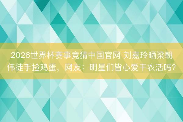 2026世界杯赛事竞猜中国官网 刘嘉玲晒梁朝伟徒手捡鸡蛋，网友：明星们皆心爱干农活吗？