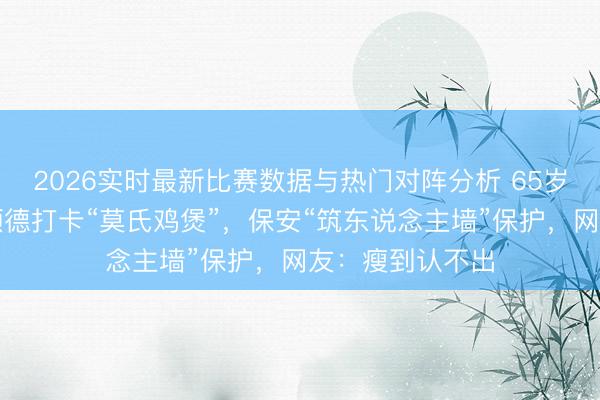 2026实时最新比赛数据与热门对阵分析 65岁欧阳震华现身顺德打卡“莫氏鸡煲”，保安“筑东说念主墙”保护，网友：瘦到认不出