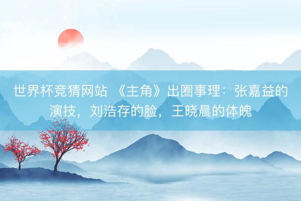世界杯竞猜网站 《主角》出圈事理：张嘉益的演技，刘浩存的脸，王晓晨的体魄