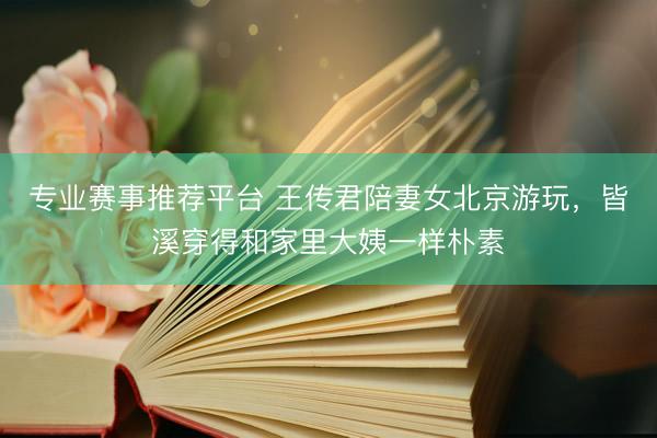 专业赛事推荐平台 王传君陪妻女北京游玩，皆溪穿得和家里大姨一样朴素