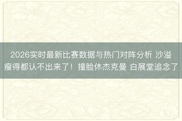2026实时最新比赛数据与热门对阵分析 沙溢瘦得都认不出来了！撞脸休杰克曼 白展堂追念了