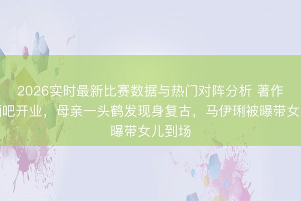 2026实时最新比赛数据与热门对阵分析 著作上海酒吧开业，母亲一头鹤发现身复古，马伊琍被曝带女儿到场