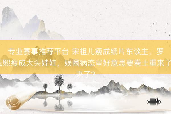 专业赛事推荐平台 宋祖儿瘦成纸片东谈主，罗云熙瘦成大头娃娃，娱圈病态审好意思要卷土重来了？