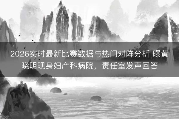 2026实时最新比赛数据与热门对阵分析 曝黄晓明现身妇产科病院，责任室发声回答